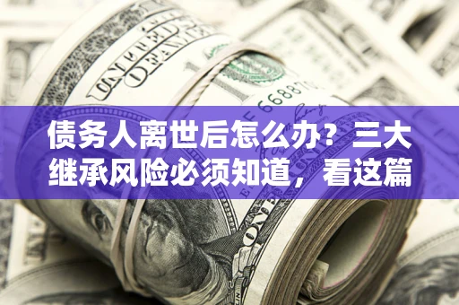 武汉债务人离世后怎么办？三大继承风险必须知道，看这篇就够了
