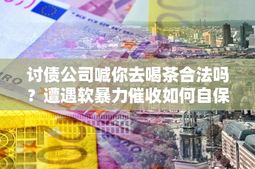武汉讨债公司喊你去喝茶合法吗？遭遇软暴力催收如何自保？