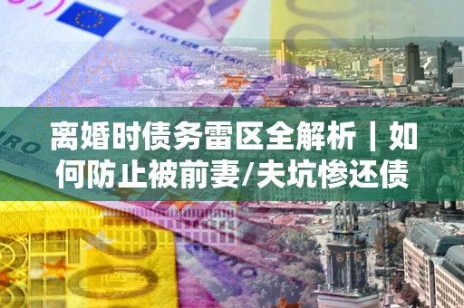 武汉离婚时债务雷区全解析｜如何防止被前妻/夫坑惨还债？